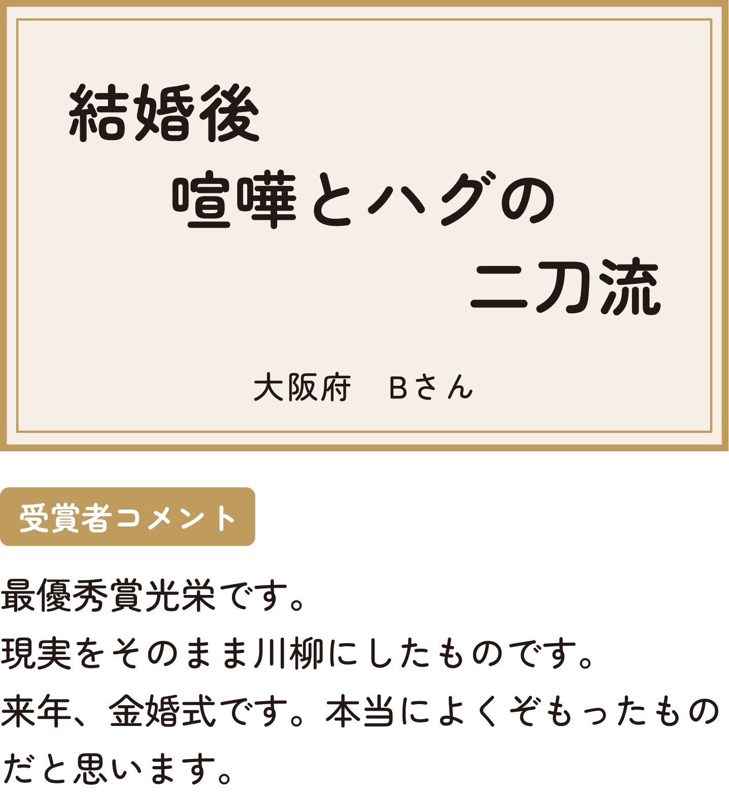 結婚後喧嘩とハグの二刀流 大阪府 Bさん 受賞者コメント 最優秀賞光栄です。現実をそのまま川柳にしたものです。来年、金婚式です。本当によくぞもったものだと思います。