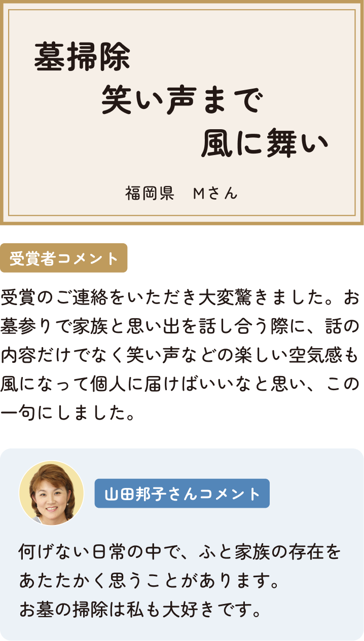 墓掃除笑い声まで風に舞い 福岡県 Mさん 受賞者コメント 受賞のご連絡をいただき大変驚きました。お墓参りで家族と思い出を話し合う際に、話の内容だけでなく笑い声などの楽しい空気感も風になって個人に届けばいいなと思い、この一句にしました。 山田邦子さんコメント 何げない日常の中で、ふと家族の存在をあたたかく思うことがあります。お墓の掃除は私も大好きです。