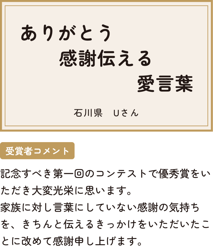 ありがとう感謝伝える愛言葉 石川県 Uさん 受賞者コメント 記念すべき第一回のコンテストで優秀賞をいただき大変光栄に思います。家族に対し言葉にしていない感謝の気持ちを、きちんと伝えるきっかけをいただいたことに改めて感謝申し上げます。