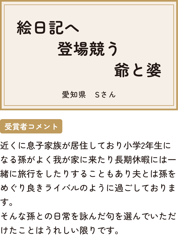 絵日記へ登場競う爺と婆 愛知県 Sさん 受賞者コメント 近くに息子家族が居住しており小学2年生になる孫がよく我が家に来たり長期休暇には一緒に旅行をしたりすることもあり夫とは孫をめぐり良きライバルのように過ごしております。そんな孫との日常を詠んだ句を選んでいただけたことはうれしい限りです。